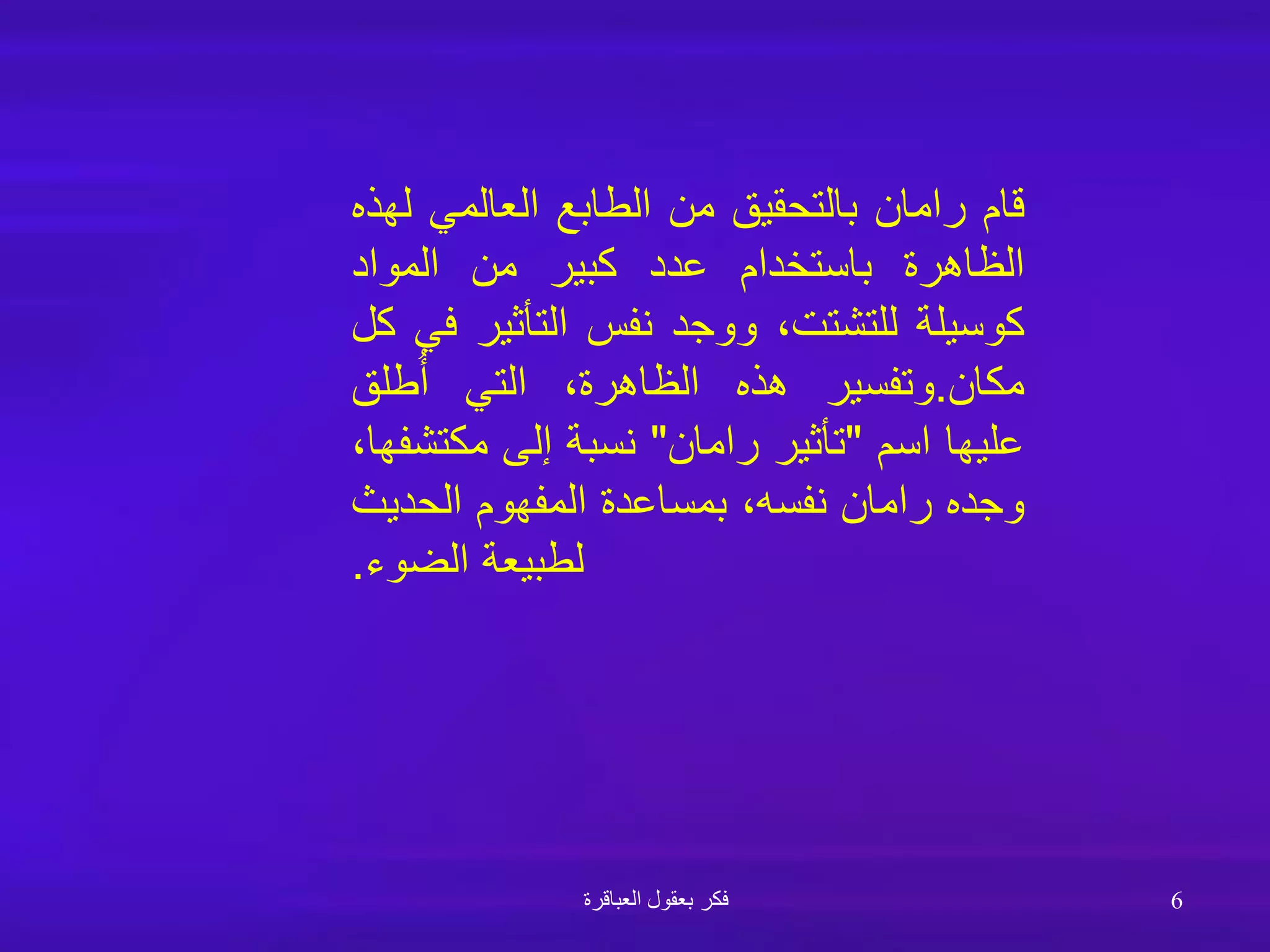 ‫العباقرة‬ ‫بعقول‬ ‫فكر‬ 6
‫قام‬
‫رامان‬
‫بالتحقيق‬
‫من‬
‫الطابع‬
‫العالمي‬
‫لهذه‬
‫الظاهرة‬
‫باستخدام‬
‫عدد‬
‫كبير‬
‫من‬
‫المواد‬
‫كوسيلة‬
،‫للتشتت‬
‫ووجد‬
‫نفس‬
‫التأثير‬
‫في‬
‫كل‬
‫مكان‬
.
‫وتفسير‬
‫هذه‬
،‫الظاهرة‬
‫التي‬
‫طلق‬ُ‫أ‬
‫عليها‬
‫اسم‬
"
‫تأثير‬
‫رامان‬
"
‫نسبة‬
‫إلى‬
‫مكتشف‬
،‫ها‬
‫وجده‬
‫رامان‬
،‫نفسه‬
‫بمساعدة‬
‫المفهوم‬
‫الحديث‬
‫لطبيعة‬
‫الضوء‬
.
 