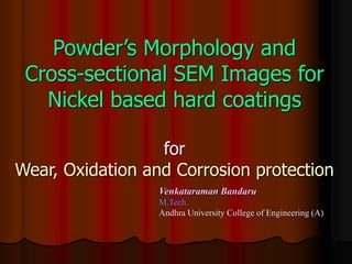 Powder’s Morphology and
Cross-sectional SEM Images for
Nickel based hard coatings
for
Wear, Oxidation and Corrosion protection
Venkataraman Bandaru
M.Tech.
Andhra University College of Engineering (A)
 