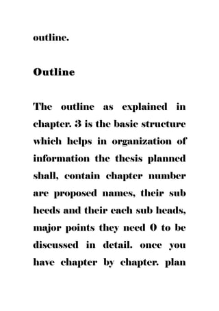 outline.
Outline
The outline as explained in
chapter. 3 is the basic structure
which helps in organization of
information the thesis planned
shall, contain chapter number
are proposed names, their sub
heeds and their each sub heads,
major points they need 0 to be
discussed in detail. once you
have chapter by chapter. plan
 