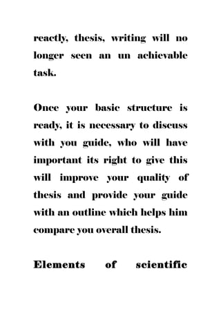 reactly, thesis, writing will no
longer seen an un achievable
task.
Once your basic structure is
ready, it is necessary to discuss
with you guide, who will have
important its right to give this
will improve your quality of
thesis and provide your guide
with an outline which helps him
compare you overall thesis.
Elements of scientific
 