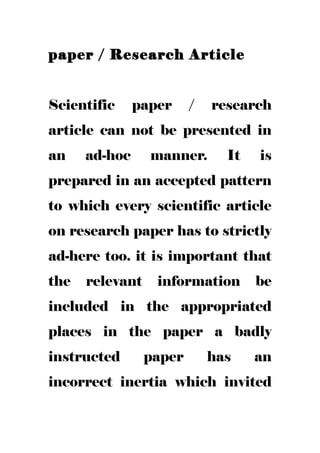 paper / Research Article
Scientific paper / research
article can not be presented in
an ad-hoc manner. It is
prepared in an accepted pattern
to which every scientific article
on research paper has to strictly
ad-here too. it is important that
the relevant information be
included in the appropriated
places in the paper a badly
instructed paper has an
incorrect inertia which invited
 