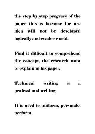 the step by step progress of the
paper this is because the are
idea will not be developed
logically and reader world.
Find it difficult to comprehend
the concept, the research want
to explain in his paper.
Technical writing is a
professional writing
It is used to uniform, persuade,
perform.
 
