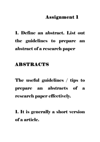 Assignment 1
1. Define an abstract. List out
the guidelines to prepare an
abstract of a research paper
ABSTRACTS
The useful guidelines / tips to
prepare an abstracts of a
research paper effectively.
1. It is generally a short version
of a article.
 