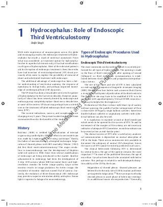 1
With wide experience of neurosurgeons across the globe
and encouraging results, the endoscopic treatment of hydro-
cephalus has made a mark of universal acceptance. From
what was considered as treatment option for hydrocepha-
lus due to aqueductal stenosis only, it has had ramiﬁcations
in all types of hydrocephalus. Most of the educated patients
ask for the option of endoscopic treatments. Even those who
have had insertion of ventriculoperitoneal (VP) shunt pre-
viously often come to explore the possibility of removal of
shunt and substituted treatment with endoscope.
The additional advantage of endoscope has been a bet-
ter understanding of ventricular anatomy, the response of
ependyma to foreign body, and perhaps improved knowl-
edge of cerebrospinal ﬂuid (CSF) dynamics.
The VP shunt has done a remarkable service to the patient
of hydrocephalus for the last seven decades. However, popu-
larity of shunt has been severely dented by endoscope and
endoscopy may completely replace shunt over a decade time
at some of the centers. VP shunt may perhaps have a role left
over in the treatment of failed endoscopic third ventriculos-
tomy (ETV).
The current indications, success, and complications are
changing every 5 years. The present understanding has been
summarized here for the beneﬁts of the students.
History
Bozzinni (1806) is credited for visualization of internal
organs using candle lights. Original eﬀorts to see inside brain
was made by Lespinasse in 1910 using cystoscope.1
Dandy,
the father of neuroendoscopy, attempted endoscopic fulgu-
ration of choroid plexus with 80% mortality.2
Mixter (1923)
did ﬁrst third ventriculocisternotomy.3
The major revolu-
tion in neuroendoscopy was the development of Hopkins
solid rod system in 1960. Since then several modiﬁcations
of endoscope are being introduced in the market. Another
advancement in endoscopy had been the development of
3 chip CCD camera (above 800 horizontal lines) and high-
resolution monitor for better image quality. Large screen
monitor results in image pixilation. For better image, the
resolution of monitor shall not exceed that of camera. Cur-
rently, the evolution of three-dimensional (3D) endoscope
may provide a superior orientation ability and optics. Xenon
light is superior to halogen for neuroendoscopy.
Types of Endoscopic Procedures Used
in Hydrocephalus
Endoscopic Third Ventriculostomy
The most commonly used procedure which is currently per-
formed for all types of hydrocephalus. The opening is made
in the ﬂoor of third ventricle and after opening of second
(Lilliquest) or third membrane communication is estab-
lished between third ventricle and prepontine/interpedun-
cular cisterns.
The site of burr hole and site of ETV is best calculated
on mid-sagittal T1 sequence of magnetic resonance imaging
(MRI). We select our burr hole in such a manner that it forms
a straight line with point of perforation of the third ventricle.
The burr hole site may have to be modiﬁed if ETV is to be
combined with aqueductoplasty. Virtual 3D MR reconstruc-
tion may be helpful for the beginners.4
Perforation of the ﬂoor is done with blunt tip of cautery
without pressing the paddle. Further enlargement of ﬂoor
is done with 3F Fogarty single balloon catheter. Sometime,
double balloon catheter or angioplasty catheter with cylin-
drical balloon can also be used.
It is mandatory to examine second or third membrane
which needs to be opened for the success of ETV. To and fro
movements of the margins of the ostomy are not necessary
indicator of adequate ETV. Sometime, second membrane can
be present as low as mid-basilar point.
The clinical success of ETV after a satisfactory anatomi-
cal communication is dependent on normal absorption of
CSF in the brain. There are no noninvasive tests available to
document the adequacy of normal CSF absorption; hence,
the success of ETV cannot be entirely predicted in all cases.
The clinical betterment following ETV is determined
by several factors, the age of the patient remains the most
important.5–13
In most of the published literature, the age of
more than 1 year has been found to be associated with better
outcome. This perhaps is related to well-developed absorp-
tion ability of the CSF by the brain.
Fulguration of choroid plexus: Choroid plexuses are
believed to be the only site of CSF formation and hence
are targeted in fulguration.14
There are reports of bulky
choroid plexus in acute phase of tubercular meningi-
tis as additional source of overproduction.15
Generally,
Daljit Singh
Hydrocephalus: Role of Endoscopic
Third Ventriculostomy1
Clinical Neuroendoscopy_Ch01_p001-006.indd 1Clinical Neuroendoscopy_Ch01_p001-006.indd 1 11/16/13 11:30 AM11/16/13 11:30 AM
Thiem
e
M
edicaland
Scientific
Publishers
 