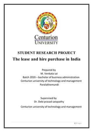 1 | P a g e
STUDENT RESEARCH PROJECT
The lease and hire purchase in India
Prepared by
M. Venkata sai
Batch 2019 – bachelor of business administration
Centurion university of technology and management
Paralakhemundi
Supervised by
Dr. Debi prasad satapathy
Centurion university of technology and management
 