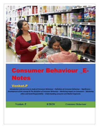 Consumer Behaviour _E-
Notes
Venkat.P
Introduction and overview to study of Consumer Behaviour – Definition of Consumer Behaviour – Significance –
Development of the concept & The discipline of Consumer Behaviour – Marketing impact on Consumers – Marketing
ethics and Social Responsibility – Understanding consumer and Market Segments.
Venkat. P 8/28/20 Consumer Behaviour
 