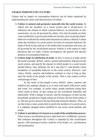 Consumer Behaviour | P. Venkat, AITSR
11
CHARACTERISTICS OF CULTURE:
Culture and its impact on consumption behavior can be better explained by
understanding the nature and characteristics of culture:
1) Culture is natural and permeates naturally into the social system. Its
inbred into the members of a social system and is all-pervasive. It
influences the manner in which a person behaves, as consciously or sub-
consciously, we are all governed by culture. Not only do people use their
values and beliefs to govern their behavior, but they also except that others’
behavior would also be similar and consistent (as culture is shared). Culture
unites the members of a social system. In terms of consumer behavior, the
kinds of food we buy and eat or the clothes that we purchase and wear, are
all governed by the socialization process. Similar is with respect to other
purchases that we make. Culture encompasses the general and specific
patterns of consumption behavior.
2) Culture helps in satisfaction of needs. In fact, it exists as it helps satisfy
the needs of people. Beliefs, values, customs and tradition, help govern the
social system, and specify the manner in which people in a social system
should behave; they delineate the do’s and don’t’s, and thereby create
boundaries of acceptable behavior in the social system. However, such
values, beliefs, customs and traditions continue to exist as long as they
meet the needs of the people in the society. That is why culture evolves
with passage of time.
As the needs of the people evolve, beliefs, values, customs and
tradition also undergo change so as to meet and match with newer needs
and wants. For example, in earlier times, people preferred eating their
whole meals at home. In fact, eating out was considered unhealthy and
undesirable. With a change in society, and the emergence of dual income
households, people have begun eating out of home; the fast food culture is
in. This has given a boost to the fast food and restaurant industry. Thus, we
see that when a value system fails to satisfy the members of a social system,
it is adapted, changed and/or modified to suit newer social patterns and
trends.
3) Culture is not inborn; it is learnt as a result of the socialization process.
There occurs a socialization process right from one’s childhood, a process
that continues throughout life. Culture is imparted by this socialization
process. This learning of culture could be of two kinds; viz., enculturation
and acculturation.
 