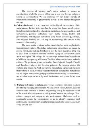 Consumer Behaviour | P. Venkat, AITSR
12
The process of learning one's native culture is known as
enculturation, while the process of learning a new or a foreign culture is
known as acculturation. We are impacted by our family (family of
orientation and family of procreation), as well as our friends throughout
our life.
4) Culture is shared. It is accepted and imbibed by all the members of the
social system. In fact, it ties together the people that form a social system.
Social institutions (family), educational institutions (schools, colleges and
universities), political institutions (law, public policy, leaders and
government), and religious institutions (like places of worship, artifacts,
and religious leaders) etc., all help in transmitting this culture to the
members of the society.
The mass media, print and audio-visual, also has a role to play in the
transmitting of culture. Also today, cultures and sub-cultures are shared by
people within, and outside. Needless to say, the mass media has a big role
to play. With the various satellite channels vying for viewer ship across
India, and higher TRP ratings, the various soaps and serials reflect cultures
of all kinds; they portray all kinds of families, all types of cultures and sub-
cultures. We get to see stories on families from Gujarati, Bengali, Punjabi
and Tamilian cultures; the dressing patterns, the favorite dishes, the
customs and rituals etc. With the various national and vernacular channels
that we have in India, we have begun to share sub-cultures too. Subcultures
are no longer restricted to geographical boundaries today. As consumers,
we are also impacted most by such institutions, and primarily by mass
media.
5) Culture is dynamic in nature, and evolves constantly with time. It adapts
itself to the changing environment. As said above, values, beliefs, customs
and traditions continue to exist as long as they satisfy the needs and wants
of the people. Once they cease to satisfy people’s needs, they change. Thus,
culture changes and adapts to the environment. Marketers need to
continually assess the environment so as to identify changing need
patterns, and change/modify/adapt existing products and services, and even
come up with new
 