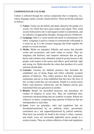 Consumer Behaviour | P. Venkat, AITSR
13
COMPONENTS OF CULTURE:
Culture is reflected through the various components that it comprises, viz.,
values, language, myths, customs, rituals and laws. These are briefly explained
as follows:
1) Values: Values are the beliefs and ideals shared by the people of a
society, for which they have great respect and regard. They could
assume both positive (do’s) and negative (dont’s) connotations, and
are indicative of appropriate thoughts, feelings and acts of behavior.
2) Language: Man is a social animal and needs to communicate with
others. Language is used as a means to communicate with people in
a social set up. It is the common language that binds together the
people in a social structure.
3) Myths: Myths are legendary folktales and stories that describe
events and occurrences, and teach values to society. They are
imaginary and fictitious, and comprise characters that are gods,
heroes and common men, ultimately aimed at giving lessons to the
people, with respect to the causes and effects, good and bad, right
and wrong, etc. Myths describe the values that members of a social
structure should share.
4) Customs: Customs are habitual practices that formulate the
established way of doing things and reflect culturally accepted
patterns of behavior. They reflect practices that have permanent
continuance and are so long established that they have the force of
law; in other words they are conventions. People in a social system
follow such practices collectively, and the habitual activity gets
transmitted from one generation to another.
5) Rituals: Rituals are prescribed processes and procedures for
conduct of religious or social rites. They are established rites,
ceremonies and proceedings that are symbolic in nature. Rituals are
collective in nature, comprising many patterns of behavior that are
interdependent to each other.
6) Laws: Laws are principles, rules and regulations that are
formulated/sanctioned by an authority (ruler, government,
constitution etc.), and supported/protected by judicial authority.
Their basis can actually be found in the society’s values, customs,
and rituals. Laws are universally applicable across people in a
society/country. They are written collection of rules and regulations
 