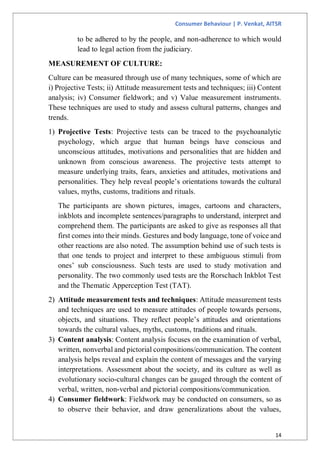 Consumer Behaviour | P. Venkat, AITSR
14
to be adhered to by the people, and non-adherence to which would
lead to legal action from the judiciary.
MEASUREMENT OF CULTURE:
Culture can be measured through use of many techniques, some of which are
i) Projective Tests; ii) Attitude measurement tests and techniques; iii) Content
analysis; iv) Consumer fieldwork; and v) Value measurement instruments.
These techniques are used to study and assess cultural patterns, changes and
trends.
1) Projective Tests: Projective tests can be traced to the psychoanalytic
psychology, which argue that human beings have conscious and
unconscious attitudes, motivations and personalities that are hidden and
unknown from conscious awareness. The projective tests attempt to
measure underlying traits, fears, anxieties and attitudes, motivations and
personalities. They help reveal people’s orientations towards the cultural
values, myths, customs, traditions and rituals.
The participants are shown pictures, images, cartoons and characters,
inkblots and incomplete sentences/paragraphs to understand, interpret and
comprehend them. The participants are asked to give as responses all that
first comes into their minds. Gestures and body language, tone of voice and
other reactions are also noted. The assumption behind use of such tests is
that one tends to project and interpret to these ambiguous stimuli from
ones’ sub consciousness. Such tests are used to study motivation and
personality. The two commonly used tests are the Rorschach Inkblot Test
and the Thematic Apperception Test (TAT).
2) Attitude measurement tests and techniques: Attitude measurement tests
and techniques are used to measure attitudes of people towards persons,
objects, and situations. They reflect people’s attitudes and orientations
towards the cultural values, myths, customs, traditions and rituals.
3) Content analysis: Content analysis focuses on the examination of verbal,
written, nonverbal and pictorial compositions/communication. The content
analysis helps reveal and explain the content of messages and the varying
interpretations. Assessment about the society, and its culture as well as
evolutionary socio-cultural changes can be gauged through the content of
verbal, written, non-verbal and pictorial compositions/communication.
4) Consumer fieldwork: Fieldwork may be conducted on consumers, so as
to observe their behavior, and draw generalizations about the values,
 