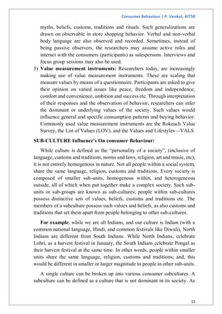 Consumer Behaviour | P. Venkat, AITSR
15
myths, beliefs, customs, traditions and rituals. Such generalizations are
drawn on observable in store shopping behavior. Verbal and non-verbal
body language are also observed and recorded. Sometimes, instead of
being passive observers, the researchers may assume active roles and
interact with the consumers (participants) as salespersons. Interviews and
focus group sessions may also be used.
5) Value measurement instruments: Researchers today, are increasingly
making use of value measurement instruments. These are scaling that
measure values by means of a questionnaire. Participants are asked to give
their opinion on varied issues like peace, freedom and independence,
comfort and convenience, ambition and success etc. Through interpretation
of their responses and the observation of behavior, researchers can infer
the dominant or underlying values of the society. Such values would
influence general and specific consumption patterns and buying behavior.
Commonly used value measurement instruments are the Rokeach Value
Survey, the List of Values (LOV), and the Values and Lifestyles—VALS.
SUB-CULTURE Influence’s On consumer Behaviour:
While culture is defined as the “personality of a society”, (inclusive of
language, customs and traditions, norms and laws, religion, art and music, etc),
it is not entirely homogenous in nature. Not all people within a social system,
share the same language, religion, customs and traditions. Every society is
composed of smaller sub-units, homogenous within, and heterogeneous
outside, all of which when put together make a complex society. Such sub-
units or sub-groups are known as sub-cultures; people within sub-cultures
possess distinctive sets of values, beliefs, customs and traditions etc. The
members of a subculture possess such values and beliefs, as also customs and
traditions that set them apart from people belonging to other sub-cultures.
For example, while we are all Indians, and our culture is Indian (with a
common national language, Hindi, and common festivals like Diwali), North
Indians are different from South Indians. While North Indians, celebrate
Lohri, as a harvest festival in January, the South Indians celebrate Pongal as
their harvest festival at the same time. In other words, people within smaller
units share the same language, religion, customs and traditions; and, this
would be different in smaller or larger magnitude to people in other sub-units.
A single culture can be broken up into various consumer subcultures. A
subculture can be defined as a culture that is not dominant in its society. As
 