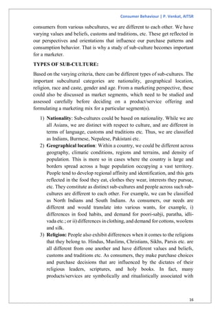 Consumer Behaviour | P. Venkat, AITSR
16
consumers from various subcultures, we are different to each other. We have
varying values and beliefs, customs and traditions, etc. These get reflected in
our perspectives and orientations that influence our purchase patterns and
consumption behavior. That is why a study of sub-culture becomes important
for a marketer.
TYPES OF SUB-CULTURE:
Based on the varying criteria, there can be different types of sub-cultures. The
important subcultural categories are nationality, geographical location,
religion, race and caste, gender and age. From a marketing perspective, these
could also be discussed as market segments, which need to be studied and
assessed carefully before deciding on a product/service offering and
formulating a marketing mix for a particular segment(s).
1) Nationality: Sub-cultures could be based on nationality. While we are
all Asians, we are distinct with respect to culture, and are different in
terms of language, customs and traditions etc. Thus, we are classified
as Indians, Burmese, Nepalese, Pakistani etc.
2) Geographical location: Within a country, we could be different across
geography, climatic conditions, regions and terrains, and density of
population. This is more so in cases where the country is large and
borders spread across a huge population occupying a vast territory.
People tend to develop regional affinity and identification, and this gets
reflected in the food they eat, clothes they wear, interests they pursue,
etc. They constitute as distinct sub-cultures and people across such sub-
cultures are different to each other. For example, we can be classified
as North Indians and South Indians. As consumers, our needs are
different and would translate into various wants, for example, i)
differences in food habits, and demand for poori-sabji, paratha, idli-
vada etc.; or ii) differences in clothing, and demand for cottons, woolens
and silk.
3) Religion: People also exhibit differences when it comes to the religions
that they belong to. Hindus, Muslims, Christians, Sikhs, Parsis etc. are
all different from one another and have different values and beliefs,
customs and traditions etc. As consumers, they make purchase choices
and purchase decisions that are influenced by the dictates of their
religious leaders, scriptures, and holy books. In fact, many
products/services are symbolically and ritualistically associated with
 