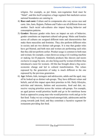 Consumer Behaviour | P. Venkat, AITSR
17
religion. For example, as per Islam, non-vegetarian food must be
“Halal”, and this itself comprises a huge segment that marketers across
national boundaries are catering to.
4) Race and caste: Culture and its components also vary across race and
caste. Jats, Jaats, Rajputs, Pathans and Yadavs are all different from one
another. Such racial sub-cultures also impact buying behavior and
consumption patterns.
5) Gender: Because gender roles have an impact on acts of behavior,
gender constitutes an important cultural sub-group. Males and females
across all cultures are assigned different traits and characteristics that
make them masculine and feminine. They also perform different roles
in society and are two distinct sub-groups. It is true that gender roles
have got blurred, and both men and women are performing such roles
that they did not perform earlier. Product usage is common to both man
and woman; for example, a man shown as using a LG washing machine
or making Act II popcorn. Similarly products like shavers and razors
exclusive to usage by men, are also being used by women (Gillette thus
introduced a razor for women). All this has brought about a big socio-
economic change and led to cultural transformation. The values
espoused by the generation of today is much different to the one
espoused by the previous generation.
6) Age: Infants, kids, teenagers and adolescents, adults and the aged, may
all be looked up as distinct sub-groups. They have different values and
beliefs, and all this impact upon their priorities in life. Daily lifestyles,
activities and interests, fashion and accessories, food and diet, etc.
receive varying priorities across the various sub-groups. For example,
an aged person would prioritize health and go in for nutritious home
food as opposed to young man who would prioritize work and go in for
fast food. Today we see a rising trend amongst kids, adolescents and the
young towards junk food, and they constitute a lucrative segment for
restaurants providing fast food.
************ The End**************
 
