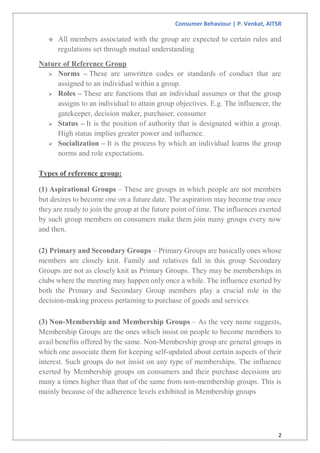 Consumer Behaviour | P. Venkat, AITSR
2
 All members associated with the group are expected to certain rules and
regulations set through mutual understanding
Nature of Reference Group
 Norms – These are unwritten codes or standards of conduct that are
assigned to an individual within a group.
 Roles – These are functions that an individual assumes or that the group
assigns to an individual to attain group objectives. E.g. The influencer, the
gatekeeper, decision maker, purchaser, consumer
 Status – It is the position of authority that is designated within a group.
High status implies greater power and influence.
 Socialization – It is the process by which an individual learns the group
norms and role expectations.
Types of reference group:
(1) Aspirational Groups – These are groups in which people are not members
but desires to become one on a future date. The aspiration may become true once
they are ready to join the group at the future point of time. The influences exerted
by such group members on consumers make them join many groups every now
and then.
(2) Primary and Secondary Groups – Primary Groups are basically ones whose
members are closely knit. Family and relatives fall in this group Secondary
Groups are not as closely knit as Primary Groups. They may be memberships in
clubs where the meeting may happen only once a while. The influence exerted by
both the Primary and Secondary Group members play a crucial role in the
decision-making process pertaining to purchase of goods and services
(3) Non-Membership and Membership Groups – As the very name suggests,
Membership Groups are the ones which insist on people to become members to
avail benefits offered by the same. Non-Membership group are general groups in
which one associate them for keeping self-updated about certain aspects of their
interest. Such groups do not insist on any type of memberships. The influence
exerted by Membership groups on consumers and their purchase decisions are
many a times higher than that of the same from non-membership groups. This is
mainly because of the adherence levels exhibited in Membership groups
 