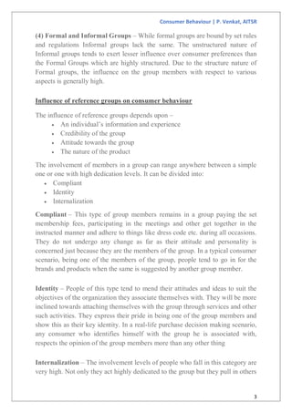 Consumer Behaviour | P. Venkat, AITSR
3
(4) Formal and Informal Groups – While formal groups are bound by set rules
and regulations Informal groups lack the same. The unstructured nature of
Informal groups tends to exert lesser influence over consumer preferences than
the Formal Groups which are highly structured. Due to the structure nature of
Formal groups, the influence on the group members with respect to various
aspects is generally high.
Influence of reference groups on consumer behaviour
The influence of reference groups depends upon –
 An individual’s information and experience
 Credibility of the group
 Attitude towards the group
 The nature of the product
The involvement of members in a group can range anywhere between a simple
one or one with high dedication levels. It can be divided into:
 Compliant
 Identity
 Internalization
Compliant – This type of group members remains in a group paying the set
membership fees, participating in the meetings and other get together in the
instructed manner and adhere to things like dress code etc. during all occasions.
They do not undergo any change as far as their attitude and personality is
concerned just because they are the members of the group. In a typical consumer
scenario, being one of the members of the group, people tend to go in for the
brands and products when the same is suggested by another group member.
Identity – People of this type tend to mend their attitudes and ideas to suit the
objectives of the organization they associate themselves with. They will be more
inclined towards attaching themselves with the group through services and other
such activities. They express their pride in being one of the group members and
show this as their key identity. In a real-life purchase decision making scenario,
any consumer who identifies himself with the group he is associated with,
respects the opinion of the group members more than any other thing
Internalization – The involvement levels of people who fall in this category are
very high. Not only they act highly dedicated to the group but they pull in others
 
