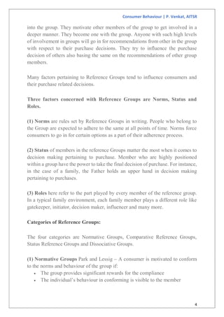 Consumer Behaviour | P. Venkat, AITSR
4
into the group. They motivate other members of the group to get involved in a
deeper manner. They become one with the group. Anyone with such high levels
of involvement in groups will go in for recommendations from other in the group
with respect to their purchase decisions. They try to influence the purchase
decision of others also basing the same on the recommendations of other group
members.
Many factors pertaining to Reference Groups tend to influence consumers and
their purchase related decisions.
Three factors concerned with Reference Groups are Norms, Status and
Roles.
(1) Norms are rules set by Reference Groups in writing. People who belong to
the Group are expected to adhere to the same at all points of time. Norms force
consumers to go in for certain options as a part of their adherence process.
(2) Status of members in the reference Groups matter the most when it comes to
decision making pertaining to purchase. Member who are highly positioned
within a group have the power to take the final decision of purchase. For instance,
in the case of a family, the Father holds an upper hand in decision making
pertaining to purchases.
(3) Roles here refer to the part played by every member of the reference group.
In a typical family environment, each family member plays a different role like
gatekeeper, initiator, decision maker, influencer and many more.
Categories of Reference Groups:
The four categories are Normative Groups, Comparative Reference Groups,
Status Reference Groups and Dissociative Groups.
(1) Normative Groups Park and Lessig – A consumer is motivated to conform
to the norms and behaviour of the group if:
 The group provides significant rewards for the compliance
 The individual’s behaviour in conforming is visible to the member
 