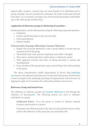 Consumer Behaviour | P. Venkat, AITSR
6
typical office scenario, a person may not want himself to be identified with a
group of people who are considered as dishonest. He tends to dissociate himself
from them. As a consumer, he keeps away from buying the products and brands
any of the other group members buys.
Application of Reference groups in Marketing of a product –
Product purchases can be influenced by using the following to promote products:
 Celebrities
 Experts and Professionals in the relevant field
 Good spokesperson
 Opinion leaders
Characteristics of groups influencing Consumer Behaviour
 People who associate themselves with a group adhere to norms that are
common to all in the group
 Their beliefs and value system complement each other’s thoughts
 They share a relationship that is either direct or indirect by nature
 Their approach towards each other in taking decisions is mutual and
interdependent
 Every member of the group learns many crucial things from others present
in the group
The above characteristics enable organizations to device their marketing
mix based on the approach and behaviour of each individual group. Stratification
is thus leveraged to the marketing advantage of organizations which focuses on
tapping the right set of customers for selling their products and services.
Reference Group and Social Power
The influence of reference groups on Consumer Behaviour is felt through the
influence of Social power. The following powers are used to influence
individuals in a group:
(1) Reward Power – It is the power to restrict or allocate material
resources and rewards to a person.
Consumers are offered rewards in the form of cash and kind whenever they
yield to the influences of the group they are associated with.
 