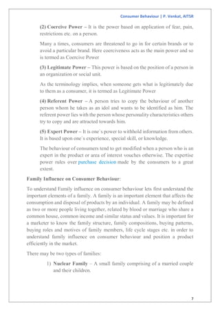 Consumer Behaviour | P. Venkat, AITSR
7
(2) Coercive Power – It is the power based on application of fear, pain,
restrictions etc. on a person.
Many a times, consumers are threatened to go in for certain brands or to
avoid a particular brand. Here coerciveness acts as the main power and so
is termed as Coercive Power
(3) Legitimate Power – This power is based on the position of a person in
an organization or social unit.
As the terminology implies, when someone gets what is legitimately due
to them as a consumer, it is termed as Legitimate Power
(4) Referent Power – A person tries to copy the behaviour of another
person whom he takes as an idol and wants to be identified as him. The
referent power lies with the person whose personality characteristics others
try to copy and are attracted towards him.
(5) Expert Power – It is one`s power to withhold information from others.
It is based upon one`s experience, special skill, or knowledge.
The behaviour of consumers tend to get modified when a person who is an
expert in the product or area of interest vouches otherwise. The expertise
power rules over purchase decision made by the consumers to a great
extent.
Family Influence on Consumer Behaviour:
To understand Family influence on consumer behaviour lets first understand the
important elements of a family. A family is an important element that affects the
consumption and disposal of products by an individual. A family may be defined
as two or more people living together, related by blood or marriage who share a
common house, common income and similar status and values. It is important for
a marketer to know the family structure, family compositions, buying patterns,
buying roles and motives of family members, life cycle stages etc. in order to
understand family influence on consumer behaviour and position a product
efficiently in the market.
There may be two types of families:
1) Nuclear Family – A small family comprising of a married couple
and their children.
 