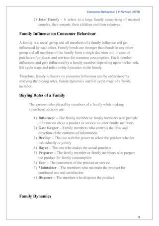 Consumer Behaviour | P. Venkat, AITSR
8
2) Joint Family – It refers to a large family comprising of married
couples, their parents, their children and their relatives.
Family Influence on Consumer Behaviour
A family is a social group and all members of a family influence and get
influenced by each other. Family bonds are stronger than bonds in any other
group and all members of the family form a single decision unit in case of
purchase of products and services for common consumption. Each member
influences and gets influenced by a family member depending upon his/her role,
life cycle stage and relationship dynamics in the family.
Therefore, family influence on consumer behaviour can be understood by
studying the buying roles, family dynamics and life cycle stage of a family
member.
Buying Roles of a Family
The various roles played by members of a family while making
a purchase decision are:
1) Influencer – The family member or family members who provide
information about a product or service to other family members
2) Gate Keeper – Family members who controls the flow and
direction of the contents of information
3) Decider – The one with the power to select the product whether
individually or jointly
4) Buyer – The one who makes the actual purchase
5) Preparer – The family member or family members who prepare
the product for family consumption
6) User – The consumers of the product or service
7) Maintainer – The members who maintain the product for
continued use and satisfaction
8) Disposer – The member who disposes the product.
Family Dynamics
 
