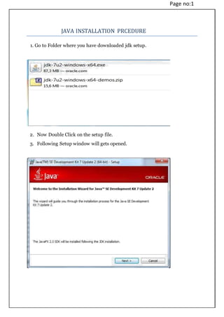 Page no:1
JAVA INSTALLATION PRCEDURE
1. Go to Folder where you have downloaded jdk setup.
2. Now Double Click on the setup file.
3. Following Setup window will gets opened.
 