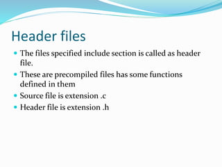 Header files
 The files specified include section is called as header
file.
 These are precompiled files has some functions
defined in them
 Source file is extension .c
 Header file is extension .h
 