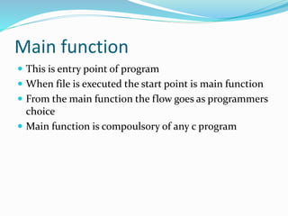 Main function
 This is entry point of program
 When file is executed the start point is main function
 From the main function the flow goes as programmers
choice
 Main function is compoulsory of any c program
 