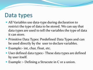 Data types
 All Variables use data-type during declaration to
restrict the type of data to be stored. We can say that
data types are used to tell the variables the type of data
it can store.
 Primitive Data Types: Predefined Data Types and can
be used directly by the user to declare variables.
 Example:- int, char, float, etc.
 User defined data types:- These data types are defined
by user itself.
 Example :- Defining a Strucute in C or a union.
 