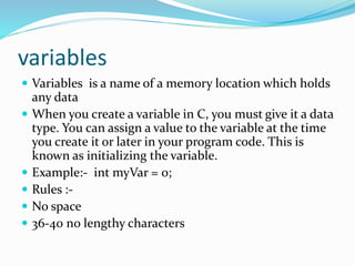 variables
 Variables is a name of a memory location which holds
any data
 When you create a variable in C, you must give it a data
type. You can assign a value to the variable at the time
you create it or later in your program code. This is
known as initializing the variable.
 Example:- int myVar = 0;
 Rules :-
 No space
 36-40 no lengthy characters
 