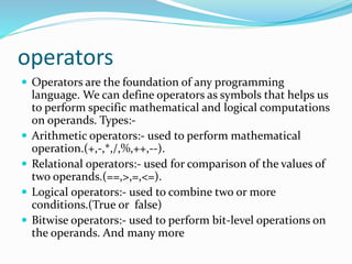operators
 Operators are the foundation of any programming
language. We can define operators as symbols that helps us
to perform specific mathematical and logical computations
on operands. Types:-
 Arithmetic operators:- used to perform mathematical
operation.(+,-,*,/,%,++,--).
 Relational operators:- used for comparison of the values of
two operands.(==,>,=,<=).
 Logical operators:- used to combine two or more
conditions.(True or false)
 Bitwise operators:- used to perform bit-level operations on
the operands. And many more
 
