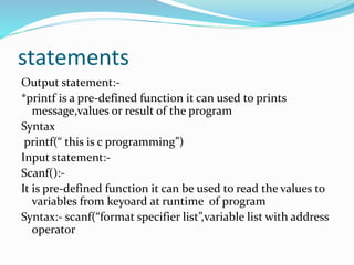 statements
Output statement:-
*printf is a pre-defined function it can used to prints
message,values or result of the program
Syntax
printf(“ this is c programming”)
Input statement:-
Scanf():-
It is pre-defined function it can be used to read the values to
variables from keyoard at runtime of program
Syntax:- scanf(“format specifier list”,variable list with address
operator
 