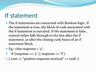If statement
 The if statements are concerned with Boolean logic. If
the statement is true, the block of code associated with
the if statement is executed. If the statement is false ,
control either falls through to the line after the if
statement, or after the closing curly brace of an if
statement block.
 Eg:- char response = ‘y’;
 if (response == ‘y’ || response == ‘Y’)
 { cout << “positive response received” << endl ;}
 