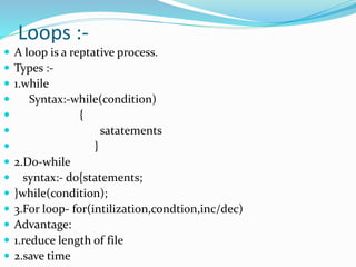 Loops :-
 A loop is a reptative process.
 Types :-
 1.while
 Syntax:-while(condition)
 {
 satatements
 }
 2.Do-while
 syntax:- do{statements;
 }while(condition);
 3.For loop- for(intilization,condtion,inc/dec)
 Advantage:
 1.reduce length of file
 2.save time
 