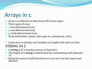 Arrays in c
 Array is a collection of data items all of same types
 Three types of array
 1.one dimensional array
 2. two dimensional array
 3. multi dimensional array
 Array declaration syntax: data type arr_name[array_size];
 Learnt how to declare and initialize at compile time and run time
STRING IN C
 A string in C is merely an array of characters
 The length of a string is determined by a terminating null character:
'0‘
 String has some in built functions so it can save our time space and
efficient
 