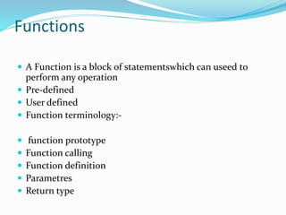 Functions
 A Function is a block of statementswhich can useed to
perform any operation
 Pre-defined
 User defined
 Function terminology:-
 function prototype
 Function calling
 Function definition
 Parametres
 Return type
 