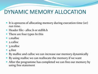 DYNAMIC MEMORY ALLOCATION
 It is aprocess of allocating memory during execution time (or)
run time.
 Header file:- alloc.h or stdlib.h
 There are four types In this
 1.malloc
 2.calloc
 3.realloc
 4.free
 By malloc and calloc we can increase our memory dynamically
 By using realloc we can reallocate the memory if we want
 After the programme has completed we can free our memory by
using free statement
 