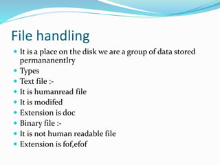 File handling
 It is a place on the disk we are a group of data stored
permananentlry
 Types
 Text file :-
 It is humanread file
 It is modifed
 Extension is doc
 Binary file :-
 It is not human readable file
 Extension is fof,efof
 