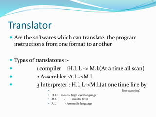 Translator
 Are the softwares which can translate the program
instruction s from one format to another
 Types of translatores :-
 1 compiler :H.L.L -> M.L(At a time all scan)
 2 Assembler :A.L ->M.l
 3 Interpreter : H.L.L->M.L(at one time line by
• line scanning)
• H.L.L means high level language
• M.L - middle level
• A.L - Assemble language
 
