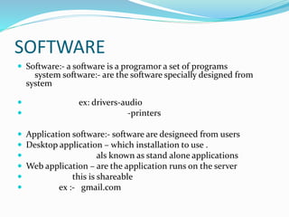 SOFTWARE
 Software:- a software is a programor a set of programs
system software:- are the software specially designed from
system
 ex: drivers-audio
 -printers
 Application software:- software are designeed from users
 Desktop application – which installation to use .
 als known as stand alone applications
 Web application – are the application runs on the server
 this is shareable
 ex :- gmail.com
 