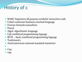 History of c
 BASIC-beginners all purpose symbolic insruction code
 Cobol-commom business oriented language
 Fortran-formula transaltion
 Pascal
 Algol- algorthamic language
 Cpl-combined programming laguage
 BCPL – basic combined programming laguage
 Traditional c
 Ansic(american national standard instution)

 C95
 c99
 