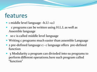 features
 1 middle level language –h.l.l +a.l
 c programs can be written using H.L.L as well as
Assemble language
 so c is called middle level language
 Writing c programs much easier than assemble Language
 2 pre-defined language c:- c language offers pre-defined
function
 3 Modularity a program can divieded into su programs to
perform different operations.here such program called
“function”
 