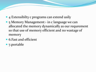  4 Extensibilty c programs can extend usily
 5 Memory Management:- in c language we can
allocated the memory dynamically as our requrement
so that use of memory efficient and no wastage of
memory
 6.Fast and efficient
 7.portable
 