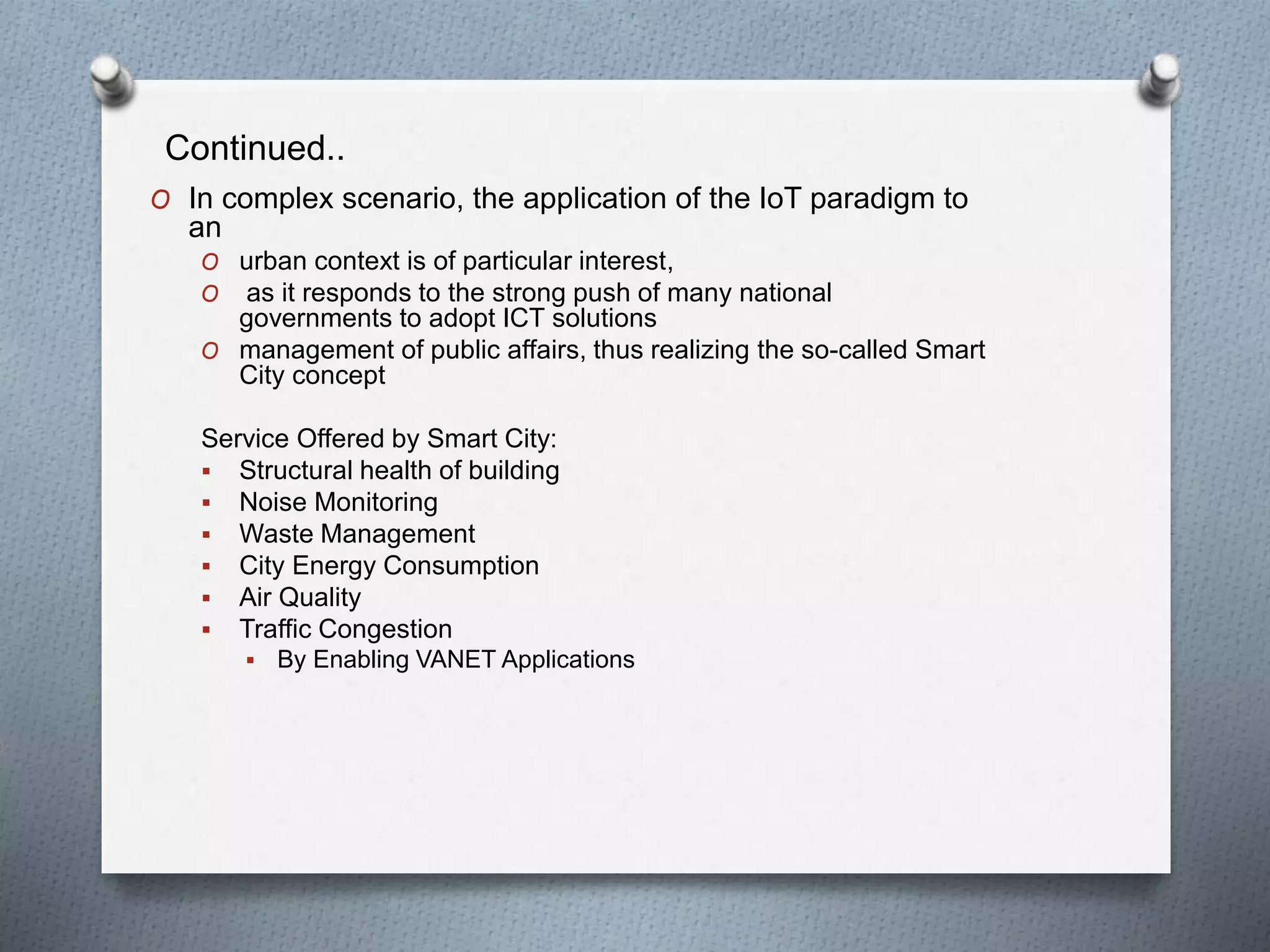 Continued..
O In complex scenario, the application of the IoT paradigm to
an
O urban context is of particular interest,
O as it responds to the strong push of many national
governments to adopt ICT solutions
O management of public affairs, thus realizing the so-called Smart
City concept
Service Offered by Smart City:
 Structural health of building
 Noise Monitoring
 Waste Management
 City Energy Consumption
 Air Quality
 Traffic Congestion
 By Enabling VANET Applications
 