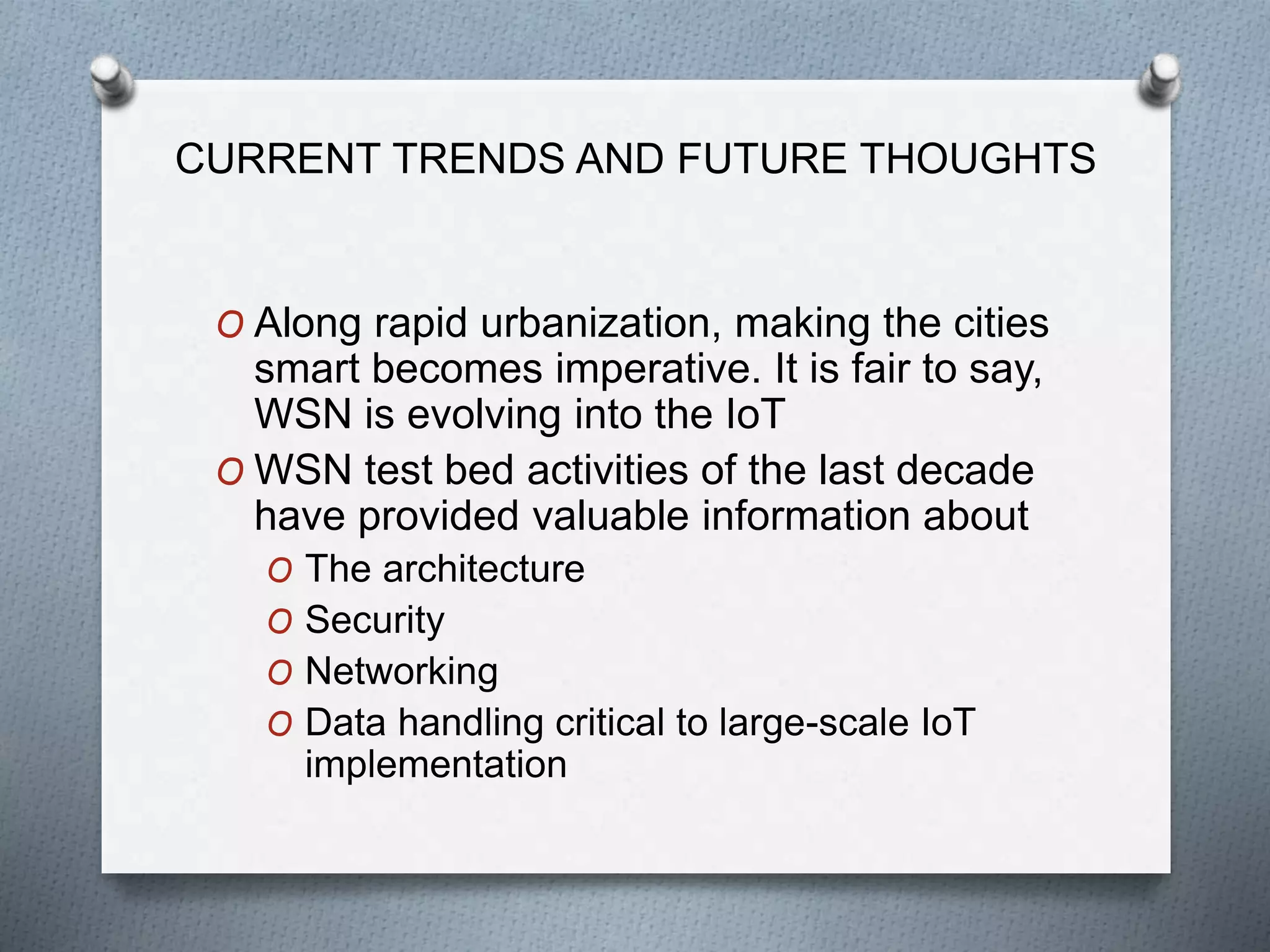 CURRENT TRENDS AND FUTURE THOUGHTS
O Along rapid urbanization, making the cities
smart becomes imperative. It is fair to say,
WSN is evolving into the IoT
O WSN test bed activities of the last decade
have provided valuable information about
O The architecture
O Security
O Networking
O Data handling critical to large-scale IoT
implementation
 