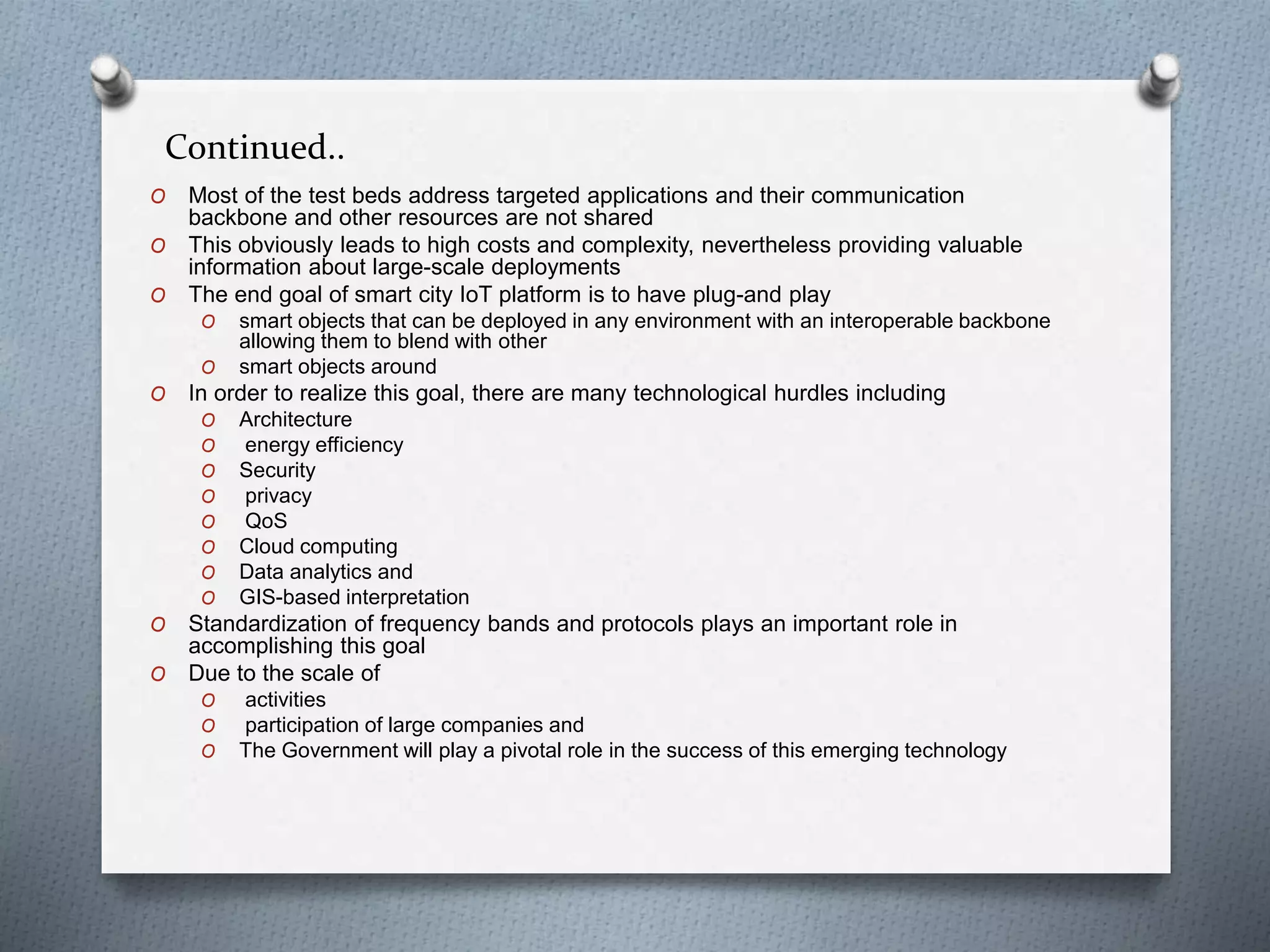 Continued..
O Most of the test beds address targeted applications and their communication
backbone and other resources are not shared
O This obviously leads to high costs and complexity, nevertheless providing valuable
information about large-scale deployments
O The end goal of smart city IoT platform is to have plug-and play
O smart objects that can be deployed in any environment with an interoperable backbone
allowing them to blend with other
O smart objects around
O In order to realize this goal, there are many technological hurdles including
O Architecture
O energy efficiency
O Security
O privacy
O QoS
O Cloud computing
O Data analytics and
O GIS-based interpretation
O Standardization of frequency bands and protocols plays an important role in
accomplishing this goal
O Due to the scale of
O activities
O participation of large companies and
O The Government will play a pivotal role in the success of this emerging technology
 