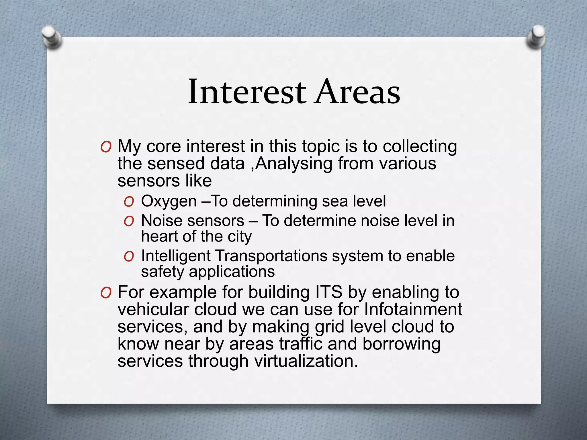 Interest Areas
O My core interest in this topic is to collecting
the sensed data ,Analysing from various
sensors like
O Oxygen –To determining sea level
O Noise sensors – To determine noise level in
heart of the city
O Intelligent Transportations system to enable
safety applications
O For example for building ITS by enabling to
vehicular cloud we can use for Infotainment
services, and by making grid level cloud to
know near by areas traffic and borrowing
services through virtualization.
 