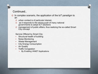 Continued..
O In complex scenario, the application of the IoT paradigm to
an
O urban context is of particular interest,
O as it responds to the strong push of many national
governments to adopt ICT solutions
O management of public affairs, thus realizing the so-called Smart
City concept
Service Offered by Smart City:
 Structural health of building
 Noise Monitoring
 Waste Management
 City Energy Consumption
 Air Quality
 Traffic Congestion
 By Enabling VANET Applications
 