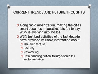 CURRENT TRENDS AND FUTURE THOUGHTS
O Along rapid urbanization, making the cities
smart becomes imperative. It is fair to say,
WSN is evolving into the IoT
O WSN test bed activities of the last decade
have provided valuable information about
O The architecture
O Security
O Networking
O Data handling critical to large-scale IoT
implementation
 