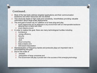 Continued..
O Most of the test beds address targeted applications and their communication
backbone and other resources are not shared
O This obviously leads to high costs and complexity, nevertheless providing valuable
information about large-scale deployments
O The end goal of smart city IoT platform is to have plug-and play
O smart objects that can be deployed in any environment with an interoperable backbone
allowing them to blend with other
O smart objects around
O In order to realize this goal, there are many technological hurdles including
O Architecture
O energy efficiency
O Security
O privacy
O QoS
O Cloud computing
O Data analytics and
O GIS-based interpretation
O Standardization of frequency bands and protocols plays an important role in
accomplishing this goal
O Due to the scale of
O activities
O participation of large companies and
O The Government will play a pivotal role in the success of this emerging technology
 
