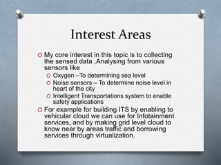 Interest Areas
O My core interest in this topic is to collecting
the sensed data ,Analysing from various
sensors like
O Oxygen –To determining sea level
O Noise sensors – To determine noise level in
heart of the city
O Intelligent Transportations system to enable
safety applications
O For example for building ITS by enabling to
vehicular cloud we can use for Infotainment
services, and by making grid level cloud to
know near by areas traffic and borrowing
services through virtualization.
 