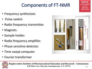RIPER
AUTONOMOUS
NAAC &
NBA (UG)
SIRO- DSIR
Raghavendra Institute of Pharmaceutical Education and Research - Autonomous
K.R.Palli Cross, Chiyyedu, Anantapuramu, A. P- 515721 13
• Frequency synthesizer.
• Pulse switch.
• Radio frequency transmitter.
• Magnets.
• Sample holder.
• Radio frequency amplifier.
• Phase sensitive detector.
• Time swept computer
• Fourier transformer
Components of FT-NMR
 